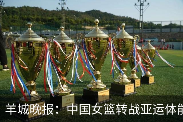 羊城晚报：中国女篮转战亚运体能承压 韩旭离队杨舒予压力更大
